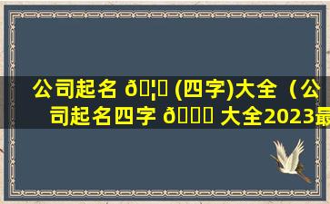 公司起名 🦈 (四字)大全（公司起名四字 🐕 大全2023最新版的）